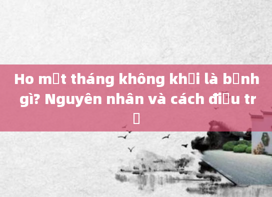 Ho một tháng không khỏi là bệnh gì? Nguyên nhân và cách điều trị