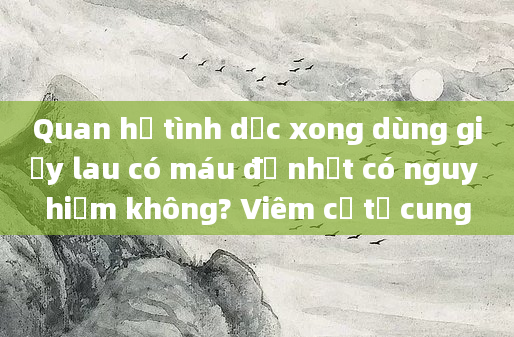 Quan hệ tình dục xong dùng giấy lau có máu đỏ nhạt có nguy hiểm không? Viêm cổ tử cung