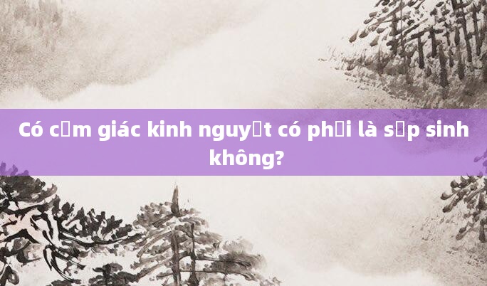 Có cảm giác kinh nguyệt có phải là sắp sinh không?
