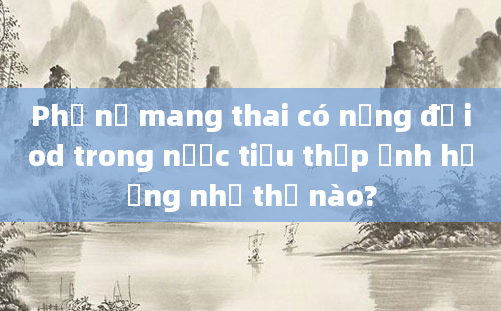 Phụ nữ mang thai có nồng độ iod trong nước tiểu thấp ảnh hưởng như thế nào?