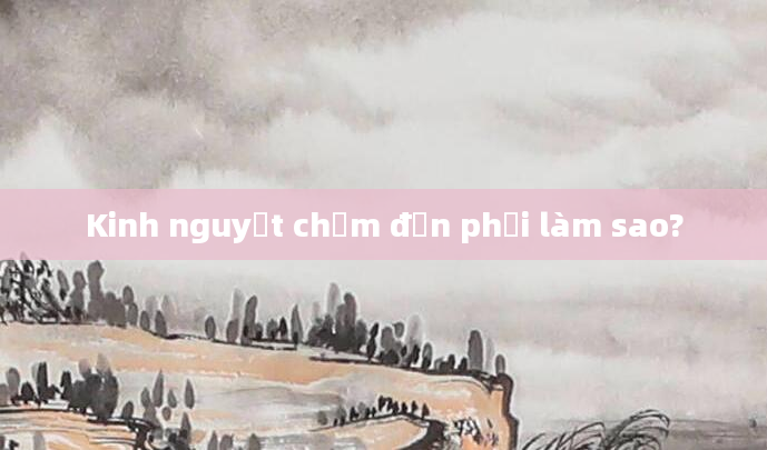 Kinh nguyệt chậm đến phải làm sao?