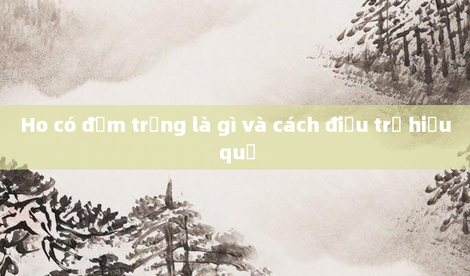 Ho có đờm trắng là gì và cách điều trị hiệu quả