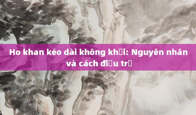 Ho khan kéo dài không khỏi: Nguyên nhân và cách điều trị