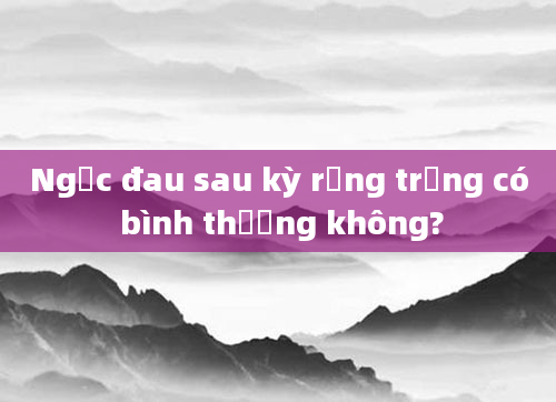 Ngực đau sau kỳ rụng trứng có bình thường không?