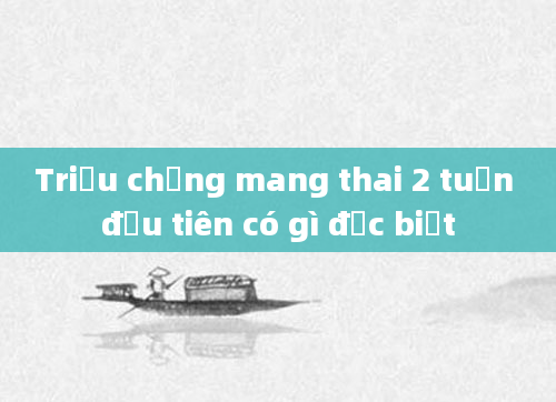 Triệu chứng mang thai 2 tuần đầu tiên có gì đặc biệt