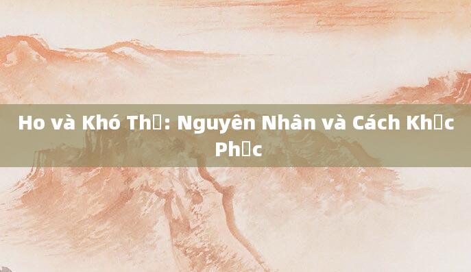 Ho và Khó Thở: Nguyên Nhân và Cách Khắc Phục