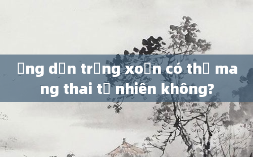 Ống dẫn trứng xoắn có thể mang thai tự nhiên không?