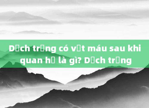 Dịch trắng có vệt máu sau khi quan hệ là gì? Dịch trắng