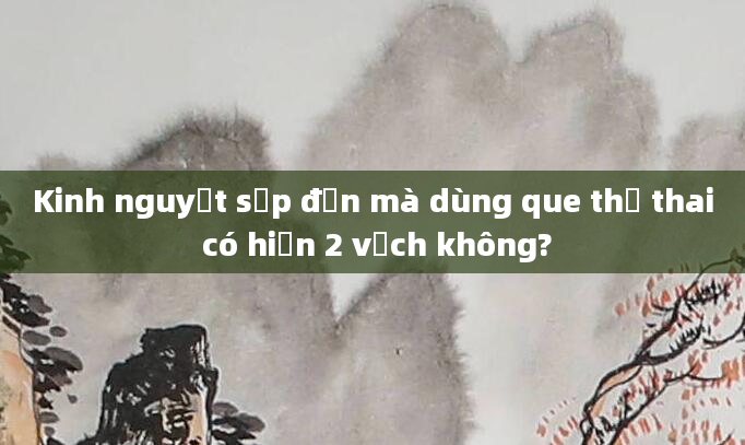 Kinh nguyệt sắp đến mà dùng que thử thai có hiện 2 vạch không?