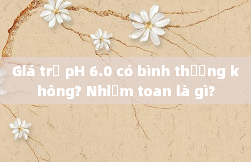 Giá trị pH 6.0 có bình thường không? Nhiễm toan là gì?