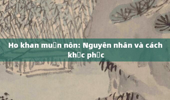 Ho khan muốn nôn: Nguyên nhân và cách khắc phục