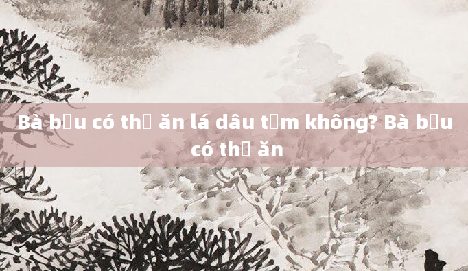 Bà bầu có thể ăn lá dâu tằm không? Bà bầu có thể ăn