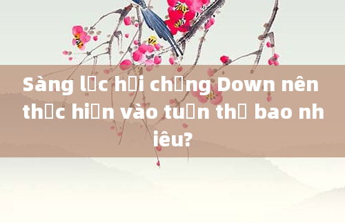 Sàng lọc hội chứng Down nên thực hiện vào tuần thứ bao nhiêu?