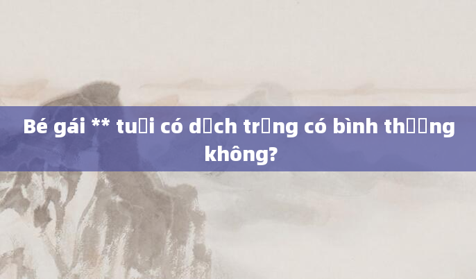 Bé gái ** tuổi có dịch trắng có bình thường không?
