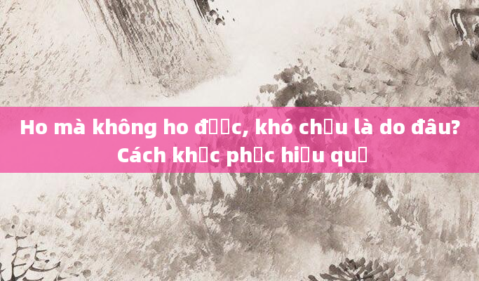 Ho mà không ho được, khó chịu là do đâu? Cách khắc phục hiệu quả