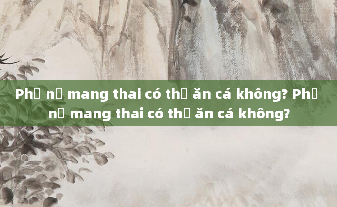 Phụ nữ mang thai có thể ăn cá không? Phụ nữ mang thai có thể ăn cá không?