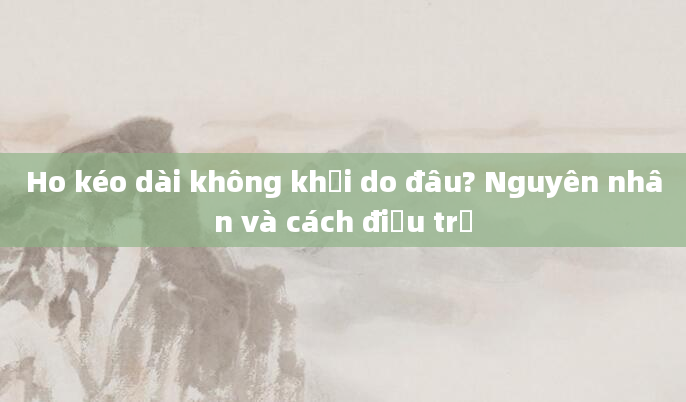 Ho kéo dài không khỏi do đâu? Nguyên nhân và cách điều trị