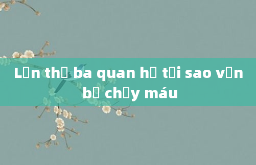 Lần thứ ba quan hệ tại sao vẫn bị chảy máu