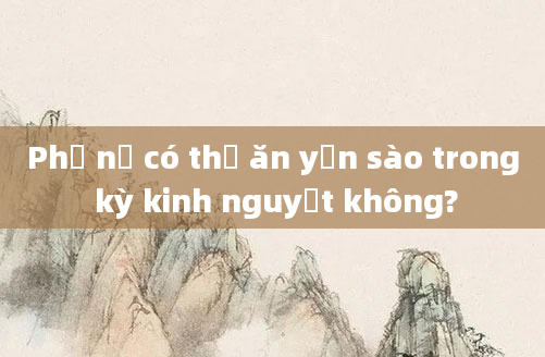Phụ nữ có thể ăn yến sào trong kỳ kinh nguyệt không?