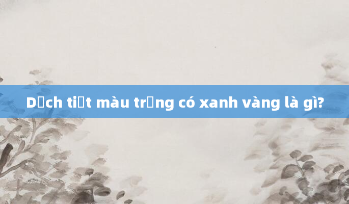 Dịch tiết màu trắng có xanh vàng là gì?