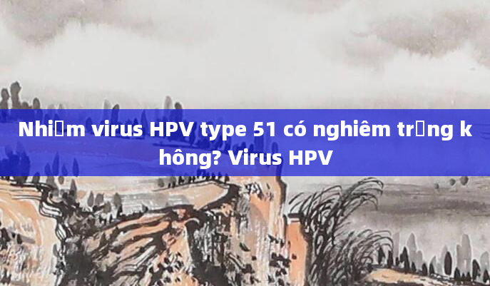Nhiễm virus HPV type 51 có nghiêm trọng không? Virus HPV