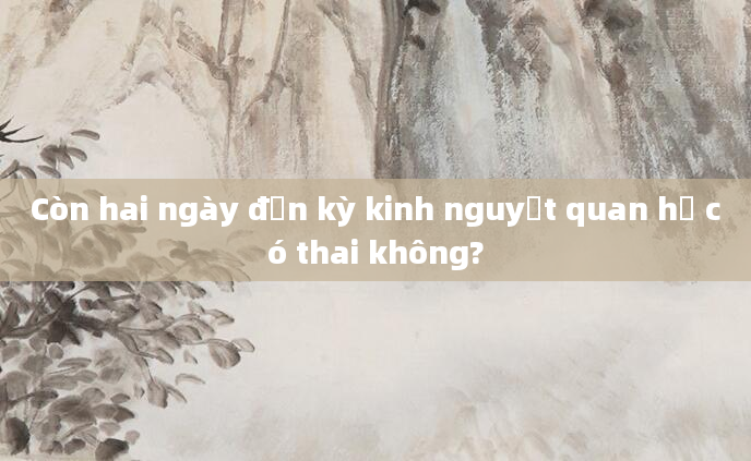 Còn hai ngày đến kỳ kinh nguyệt quan hệ có thai không?